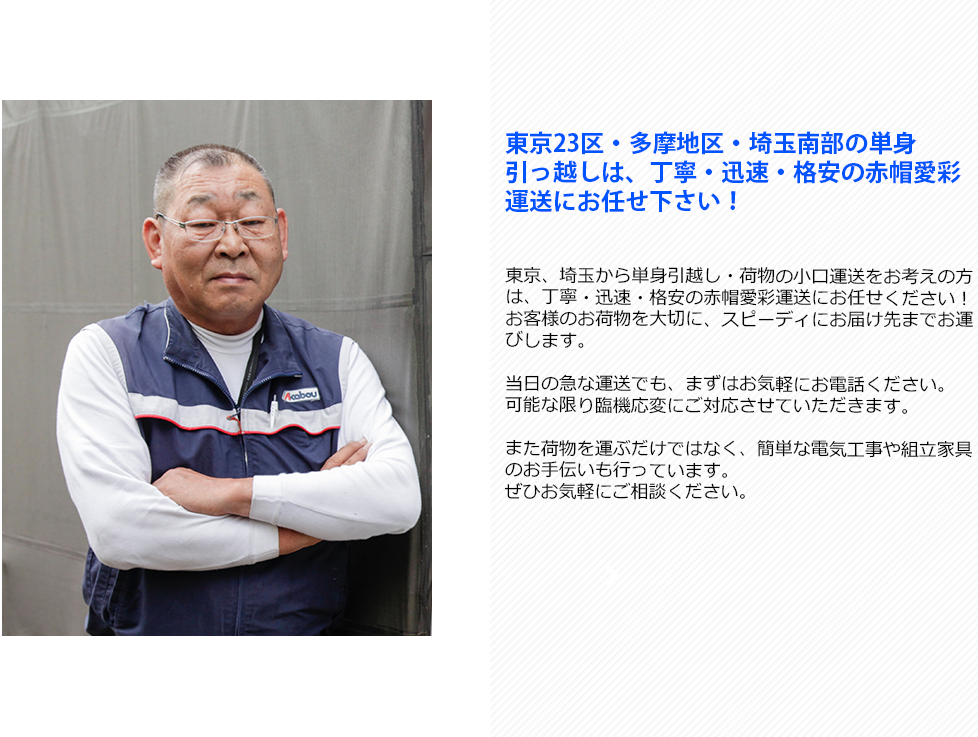 東京23区・多摩地区・埼玉南部の単身
引っ越しは、丁寧・迅速・格安の赤帽愛彩運送にお任せ下さい！東京、埼玉から単身引越し・荷物の小口運送をお考えの方は、丁寧・迅速・格安の赤帽愛彩運送にお任せください！お客様のお荷物を大切に、スピーディにお届け先までお運びします。

当日の急な運送でも、まずはお気軽にお電話ください。
可能な限り臨機応変にご対応させていただきます。

また荷物を運ぶだけではなく、簡単な電気工事や組立家具のお手伝いも行っています。
ぜひお気軽にご相談ください。