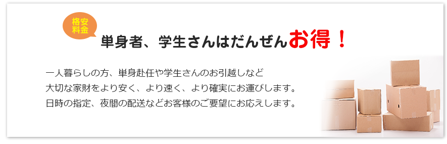 格安料金　単身者、学生さんはだんぜんお得！一人暮らしの方、単身赴任や学生さんのお引越しなど
大切な家財をより安く、より速く、より確実にお運びします。
日時の指定、夜間の配送などお客様のご要望にお応えします。