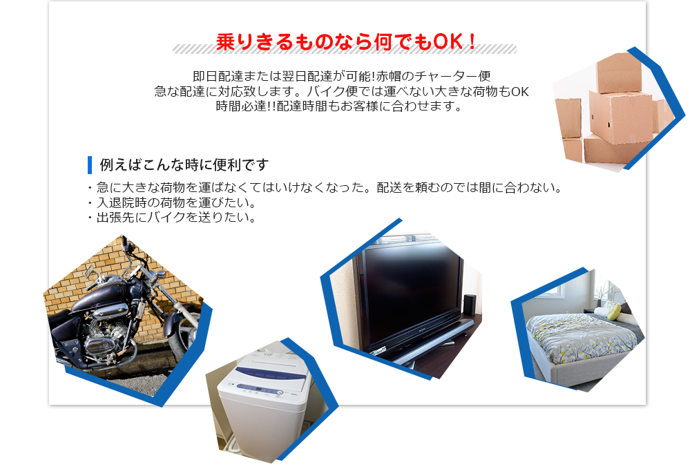 乗りきるものなら何でもOK！即日配達または翌日配達が可能!赤帽のチャーター便
急な配達に対応致します。バイク便では運べない大きな荷物もOK
時間必達!!配達時間もお客様に合わせます。例えばこんな時に便利です。・急に大きな荷物を運ばなくてはいけなくなった。配送を頼むのでは間に合わない。
・入退院時の荷物を運びたい。・出張先にバイクを送りたい。